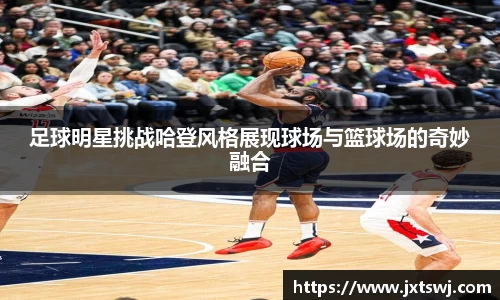 足球明星挑战哈登风格展现球场与篮球场的奇妙融合